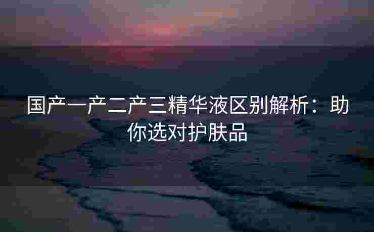 国产一产二产三精华液区别解析：助你选对护肤品