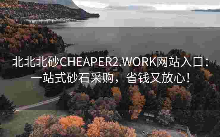 北北北砂CHEAPER2.WORK网站入口：一站式砂石采购，省钱又放心！