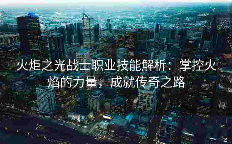火炬之光战士职业技能解析:掌控火焰的力量,成就传奇之路 火炬之光战士职业技能解析:掌控火焰的力量,成就传奇之路