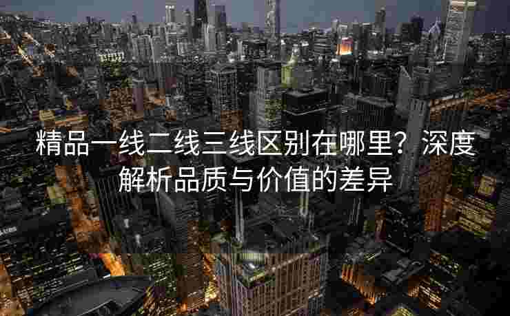 精品一线二线三线区别在哪里?深度解析品质与价值的差异 精品一线二线三线区别在哪里?深度解析品质与价值的差异