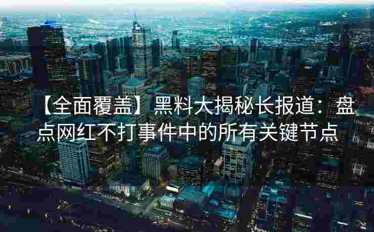 【全面覆盖】黑料大揭秘长报道：盘点网红不打事件中的所有关键节点