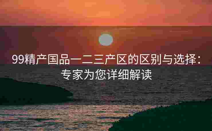 99精产国品一二三产区的区别与选择：专家为您详细解读