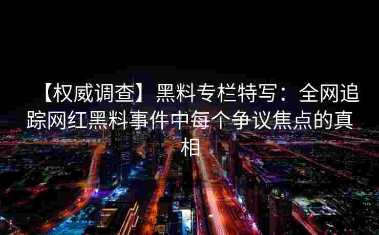 【权威调查】黑料专栏特写：全网追踪网红黑料事件中每个争议焦点的真相