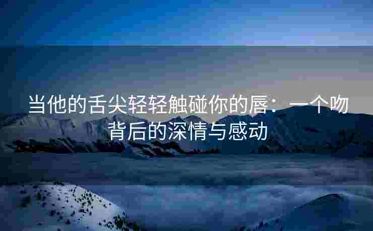 当他的舌尖轻轻触碰你的唇：一个吻背后的深情与感动