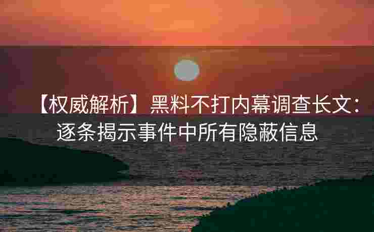 【权威解析】黑料不打内幕调查长文：逐条揭示事件中所有隐蔽信息