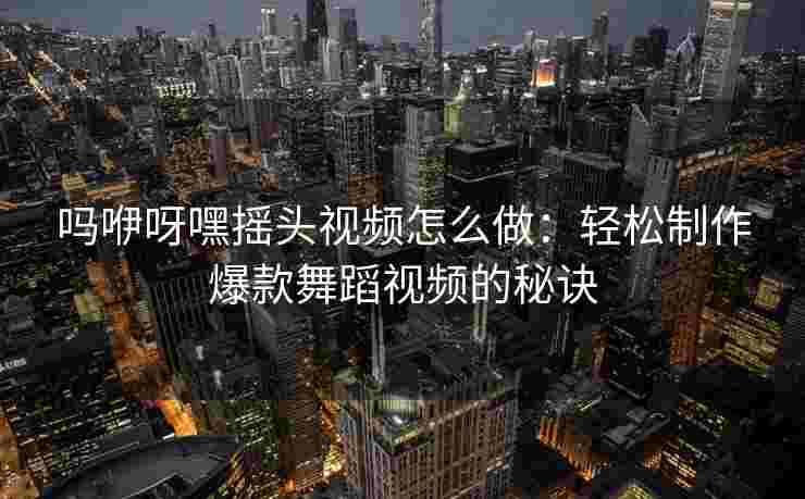 吗咿呀嘿摇头视频怎么做：轻松制作爆款舞蹈视频的秘诀